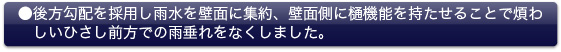 ●後方勾配を採用し雨水を壁面に集約、壁面側に樋機能を持たせることで煩わしいひさし前方での雨垂れをなくしました。