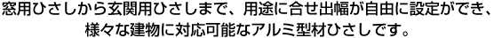 窓用ひさしから玄関用ひさしまで、用途に合せ出幅が自由に設定ができ、様々な建物に対応可能なアルミ型材ひさしです。
